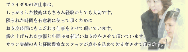 ブライダルのお仕事は、しっかりした技術はもちろん経験がとても大切です。限られた時間を有意義に使って頂くためにお支度時間にもこだわり仕事をさせて頂いています。鍛え上げられた技術と年間400組近いお支度をさせて頂いています、サロン実績のもと経験豊富なスタッフが真心を込めてお支度させて頂きます。