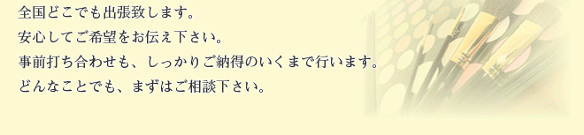 全国どこでも出張します。安心してご希望をお伝え下さい。事前打ち合わせも、しっかりご納得のいくまで行います。どんなことでも、まずはご相談下さい。