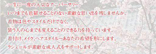 一生に一度の大切なアニバーサリー。いつまでも色あせることのない素敵な思い出を残しませんか。着物は色やスタイルだけでなく、装う人の心までも変えることのできる力を持っています。着付け、メイク、ヘアスタイル･･･あなたの希望を形にします。ラシェールが素敵な成人式をサポートします。