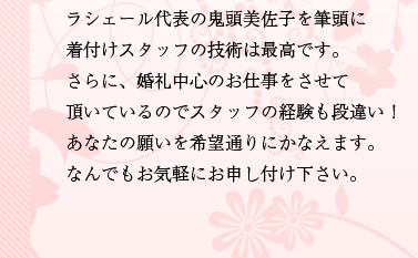 ラシェール代表の鬼頭美佐子を筆頭に着付けスタッフの技術は最高です。さらに、婚礼中心のお仕事をさせて頂いているのでスタッフの経験も段違い！あなたの願いを希望通りにかなえます。なんでもお気軽にお申し付け下さい。