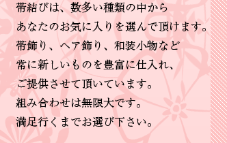 帯飾り、ヘア飾り、和装小物など常に新しいものを豊富に仕入れ、ご提供させて頂いています。組み合わせは無限大です。満足行くまでお選び下さい。