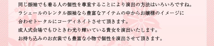 同じ振袖でも着る人の個性を尊重することにより 演出の方法はいろいろですね。ラシェールのレンタル振袖なら豊富なアイテムの中からお嬢様のイメージに合わせトータルにコーディネイトさせて頂きます。成人式会場でもひときわ光り輝いている貴女を演出いたします。お持ち込みのお衣裳でも豊富な小物で個性を演出させて頂きます。