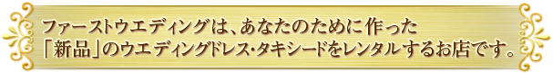 ファーストウエディングは、あなたのために作った「新品」のウエディングドレス・タキシードをレンタルするお店です。